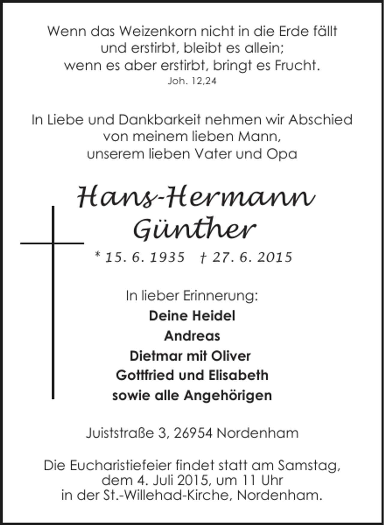 <p>Wenn das Weizenkorn nicht in die Erde fällt<br />und erstirbt, bleibt es allein;<br />wenn es aber erstirbt, bringt es Frucht.<br />Joh. 12,24</p><p>In Liebe und Dankbarkeit nehmen wir Abschied<br />von meinem lieben Mann,<br />unserem lieben Vater und Opa</p><p>Hans-Hermann<br />Günther<br />* 15. 6. 1935</p><p>† 27. 6. 2015</p><p>In lieber Erinnerung:<br />Deine Heidel<br />Andreas<br />Dietmar mit Oliver<br />Gottfried und Elisabeth<br />sowie alle Angehörigen<br />Juiststraße 3, 26954 Nordenham<br />Die Eucharistiefeier findet statt am Samstag,<br />dem 4. Juli 2015, um 11 Uhr<br />in der St.-Willehad-Kirche, Nordenham.</p>