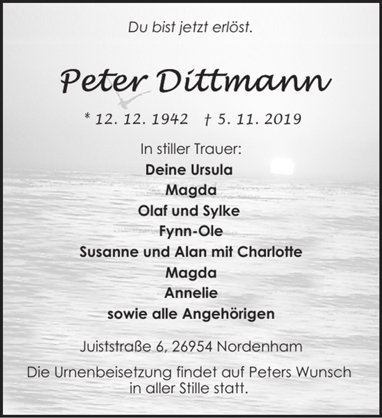 <p>Du bist jetzt erlöst.</p>
<p>* 12. 12. 1942</p>
<p>† 5. 11. 2019</p>
<p>In stiller Trauer:<br />Deine Ursula<br />Magda<br />Olaf und Sylke<br />Fynn-Ole<br />Susanne und Alan mit Charlotte<br />Magda<br />Annelie<br />sowie alle Angehörigen<br />Juiststraße 6, 26954 Nordenham<br />Die Urnenbeisetzung findet auf Peters Wunsch<br />in aller Stille statt.</p>