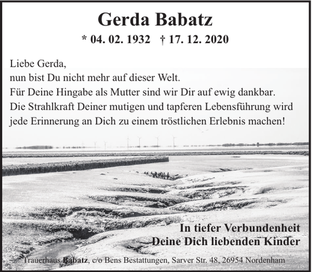 <p>Gerda Babatz</p><p>* 04. 02. 1932 † 17. 12. 2020<br />Liebe Gerda,<br />nun bist Du nicht mehr auf dieser Welt.<br />Für Deine Hingabe als Mutter sind wir Dir auf ewig dankbar.<br />Die Strahlkraft Deiner mutigen und tapferen Lebensführung wird<br />jede Erinnerung an Dich zu einem tröstlichen Erlebnis machen!</p><p>In tiefer Verbundenheit<br />Deine Dich liebenden Kinder<br />Trauerhaus Babatz, c/o Bens Bestattungen, Sarver Str. 48, 26954 Nordenham</p>