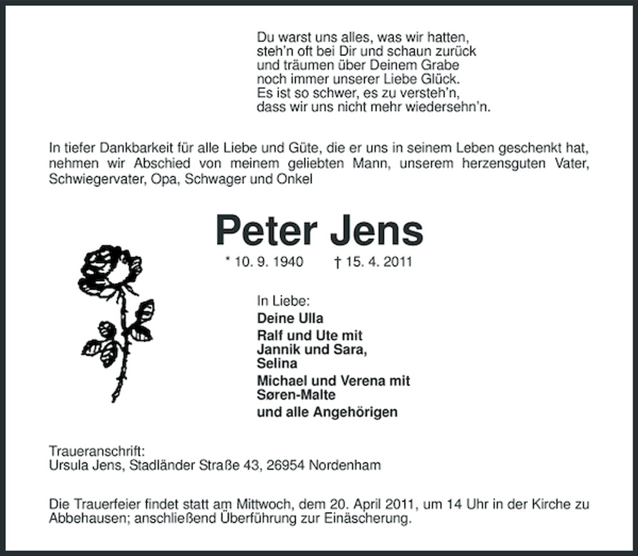 <p>Du warst uns alles, was wir hatten, steh’n oft bei Dir und schaun zurück und träumen über Deinem Grabe noch immer unserer Liebe Glück. Es ist so schwer, es zu versteh’n, dass wir uns nicht mehr wiedersehn’n. In tiefer Dankbarkeit für alle Liebe und Güte, die er uns in seinem Leben geschenkt hat, nehmen wir Abschied von meinem geliebten Mann, unserem herzensguten Vater, Schwiegervater, Opa, Schwager und Onkel</p><p>Peter Jens<br />* 10. 9. 1940 † 15. 4. 2011 In Liebe: Deine Ulla Ralf und Ute mit Jannik und Sara, Selina Michael und Verena mit Søren-Malte und alle Angehörigen Traueranschrift: Ursula Jens, Stadländer Straße 43, 26954 Nordenham Die Trauerfeier findet statt am Mittwoch, dem 20. April 2011, um 14 Uhr in der Kirche zu Abbehausen; anschließend Überführung zur Einäscherung.</p>