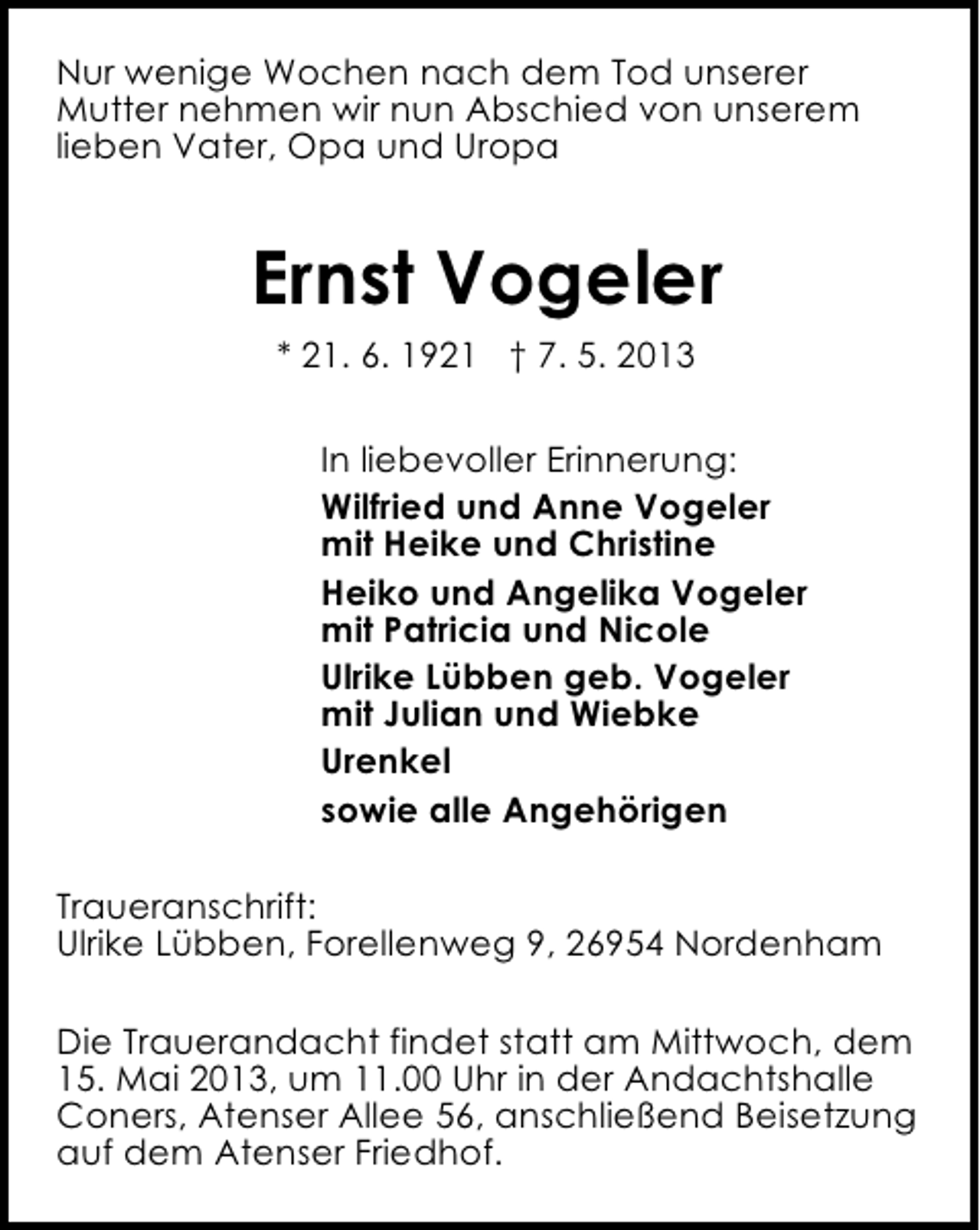 <p>Nur wenige Wochen nach dem Tod unserer<br />Mutter nehmen wir nun Abschied von unserem<br />lieben Vater, Opa und Uropa</p><p>Ernst Vogeler<br />* 21. 6. 1921 † 7. 5. 2013<br />In liebevoller Erinnerung:<br />Wilfried und Anne Vogeler<br />mit Heike und Christine<br />Heiko und Angelika Vogeler<br />mit Patricia und Nicole<br />Ulrike Lübben geb. Vogeler<br />mit Julian und Wiebke<br />Urenkel<br />sowie alle Angehörigen<br />Traueranschrift:<br />Ulrike Lübben, Forellenweg 9, 26954 Nordenham<br />Die Trauerandacht findet statt am Mittwoch, dem<br />15. Mai 2013, um 11.00 Uhr in der Andachtshalle<br />Coners, Atenser Allee 56, anschließend Beisetzung<br />auf dem Atenser Friedhof.</p>