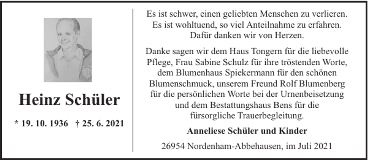 <p>Es ist schwer, einen geliebten Menschen zu verlieren.<br />Es ist wohltuend, so viel Anteilnahme zu erfahren.<br />Dafür danken wir von Herzen.</p><p>Heinz Schüler<br />* 19. 10. 1936 † 25. 6. 2021</p><p>Danke sagen wir dem Haus Tongern für die liebevolle<br />Pflege, Frau Sabine Schulz für ihre tröstenden Worte,<br />dem Blumenhaus Spiekermann für den schönen<br />Blumenschmuck, unserem Freund Rolf Blumenberg<br />für die persönlichen Worte bei der Urnenbeisetzung<br />und dem Bestattungshaus Bens für die<br />fürsorgliche Trauerbegleitung.<br />Anneliese Schüler und Kinder<br />26954 Nordenham-Abbehausen, im Juli 2021</p>