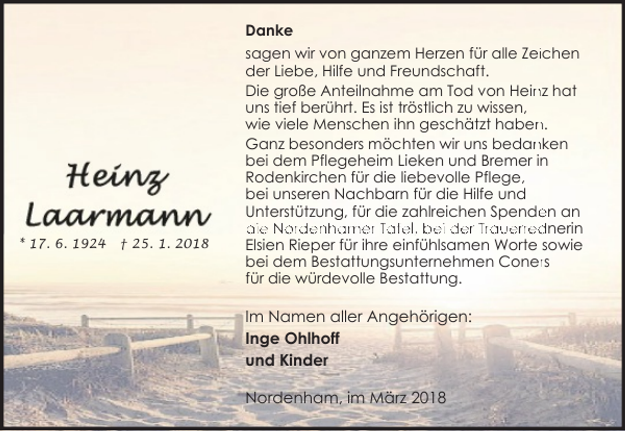 <p>Danke</p><p>* 17. 6. 1924</p><p>† 25. 1. 2018</p><p>sagen wir von ganzem Herzen für alle Zeiichen<br />der Liebe, Hilfe und Freundschaft.<br />Die große Anteilnahme am Tod von Hein<br />nz hat<br />uns tief berührt. Es ist tröstlich zu wissen,<br />n.<br />wie viele Menschen ihn geschätzt haben<br />Ganz besonders möchten wir uns bedan<br />nken<br />bei dem Pflegeheim Lieken und Bremer in<br />Rodenkirchen für die liebevolle Pflege,<br />bei unseren Nachbarn für die Hilfe und<br />Unterstützung, für die zahlreichen Spende<br />en an<br />die Nordenhamer Tafel, bei der Trauerrednerin<br />Elsien Rieper für ihre einfühlsamen Worte sowie<br />bei dem Bestattungsunternehmen Conerrs<br />für die würdevolle Bestattung.</p><p>Im Namen aller Angehörigen:<br />Inge Ohlhoff<br />und Kinder<br />Nordenham, im März 2018</p>