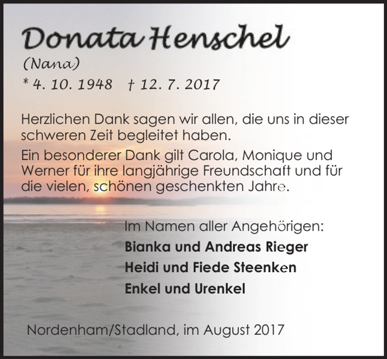 <p>an<br />na)<br />(Na<br />* 4. 10. 1948</p><p>† 12. 7. 2017</p><p>Herzlichen Dank sagen wir allen, die uns in dieser<br />schweren Zeit begleitet haben.<br />Ein besonderer Dank gilt Carola, Monique und<br />Werner für ihre langjährige Freundschaft und für<br />e.<br />die vielen, schönen geschenkten Jahre<br />Im Namen aller Angehö<br />örigen:<br />eger<br />Bianka und Andreas Rie<br />Heidi und Fiede Steenke<br />en<br />Enkel und Urenkel<br />Nordenham/Stadland, im August 2017</p>
