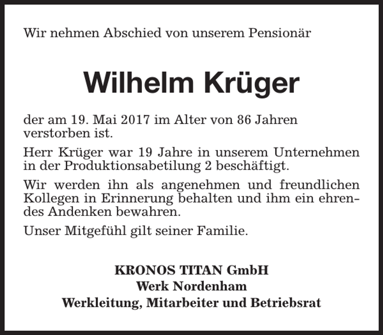 <p>Wir nehmen Abschied von unserem Pensionär</p><p>Wilhelm Krüger<br />der am 19. Mai 2017 im Alter von 86 Jahren<br />verstorben ist.<br />Herr Krüger war 19 Jahre in unserem Unternehmen<br />in der Produktionsabetilung 2 beschäftigt.<br />Wir werden ihn als angenehmen und freundlichen<br />Kollegen in Erinnerung behalten und ihm ein ehrendes Andenken bewahren.<br />Unser Mitgefühl gilt seiner Familie.<br />KRONOS TITAN GmbH<br />Werk Nordenham<br />Werkleitung, Mitarbeiter und Betriebsrat</p>
