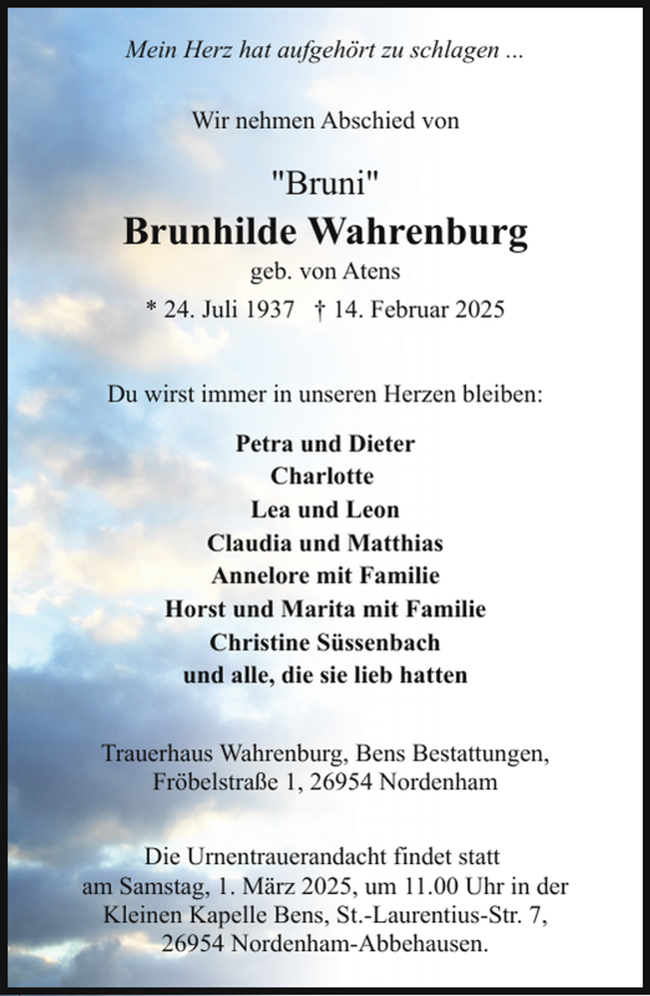 <p>Mein Herz hat aufgehört zu schlagen ...<br />Wir nehmen Abschied von</p><p>"Bruni"</p><p>Brunhilde Wahrenburg<br />geb. von Atens</p><p>* 24. Juli 1937 † 14. Februar 2025<br />Du wirst immer in unseren Herzen bleiben:<br />Petra und Dieter<br />Charlotte<br />Lea und Leon<br />Claudia und Matthias<br />Annelore mit Familie<br />Horst und Marita mit Familie<br />Christine Süssenbach<br />und alle, die sie lieb hatten<br />Trauerhaus Wahrenburg, Bens Bestattungen,<br />Fröbelstraße 1, 26954 Nordenham<br />Die Urnentrauerandacht findet statt<br />am Samstag, 1. März 2025, um 11.00 Uhr in der<br />Kleinen Kapelle Bens, St.-Laurentius-Str. 7,<br />26954 Nordenham-Abbehausen.</p>