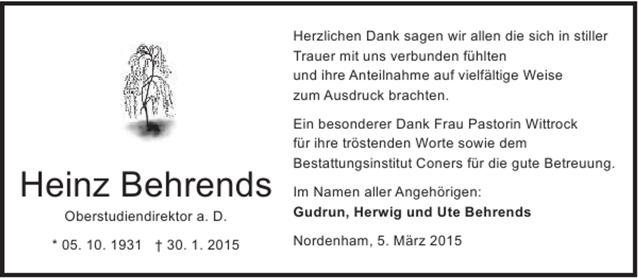 <p>Herzlichen Dank sagen wir allen die sich in stiller<br />Trauer mit uns verbunden fühlten<br />und ihre Anteilnahme auf vielfältige Weise<br />zum Ausdruck brachten.</p><p>Heinz Behrends<br />Oberstudiendirektor a. D.</p><p>* 05. 10. 1931 † 30. 1. 2015</p><p>Ein besonderer Dank Frau Pastorin Wittrock<br />für ihre tröstenden Worte sowie dem<br />Bestattungsinstitut Coners für die gute Betreuung.<br />Im Namen aller Angehörigen:<br />Gudrun, Herwig und Ute Behrends<br />Nordenham, 5. März 2015</p>