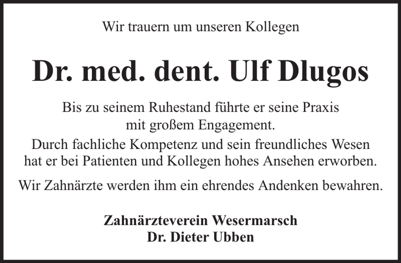 <p>Wir trauern um unseren Kollegen</p><p>Dr. med. dent. Ulf Dlugos<br />Bis zu seinem Ruhestand führte er seine Praxis<br />mit großem Engagement.<br />Durch fachliche Kompetenz und sein freundliches Wesen<br />hat er bei Patienten und Kollegen hohes Ansehen erworben.<br />Wir Zahnärzte werden ihm ein ehrendes Andenken bewahren.<br />Zahnärzteverein Wesermarsch<br />Dr. Dieter Ubben</p>