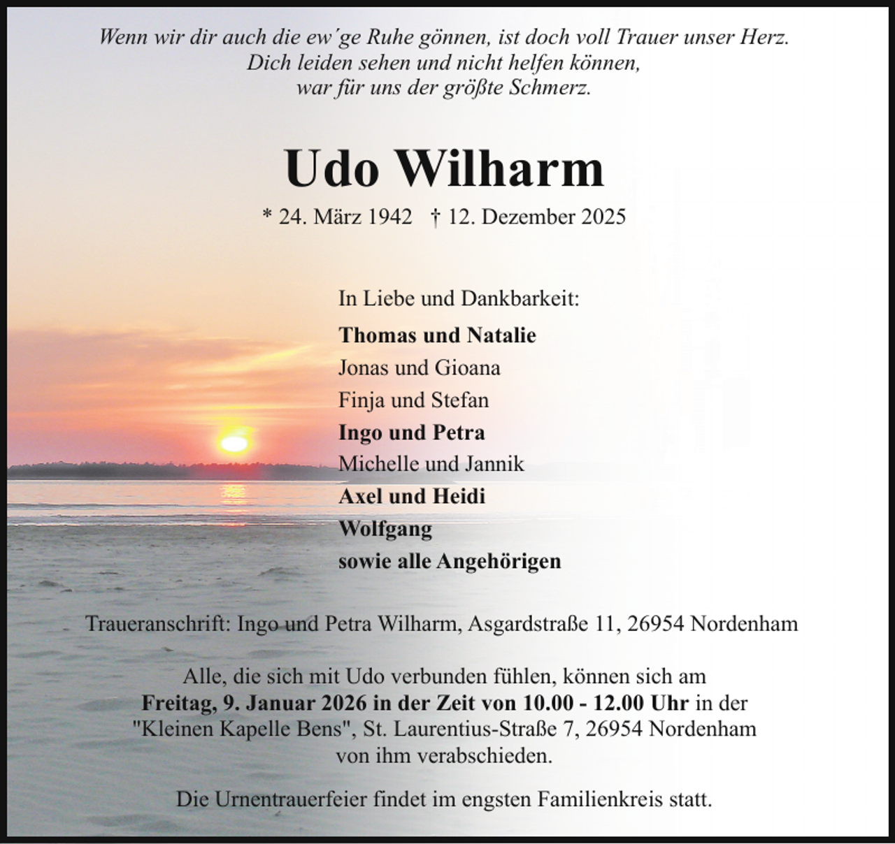 <p>Wenn wir dir auch die ew´ge Ruhe gönnen, ist doch voll Trauer unser Herz.<br />Dich leiden sehen und nicht helfen können,<br />war für uns der größte Schmerz.</p><p>Udo Wilharm</p><p>* 24. März 1942 † 12. Dezember 2025<br />In Liebe und Dankbarkeit:<br />Thomas und Natalie<br />Jonas und Gioana<br />Finja und Stefan<br />Ingo und Petra<br />Michelle und Jannik<br />Axel und Heidi<br />Wolfgang<br />sowie alle Angehörigen<br />Traueranschrift: Ingo und Petra Wilharm, Asgardstraße 11, 26954 Nordenham<br />Alle, die sich mit Udo verbunden fühlen, können sich am<br />Freitag, 9. Januar 2026 in der Zeit von 10.00 - 12.00 Uhr in der<br />"Kleinen Kapelle Bens", St. Laurentius-Straße 7, 26954 Nordenham<br />von ihm verabschieden.<br />Die Urnentrauerfeier findet im engsten Familienkreis statt.</p>