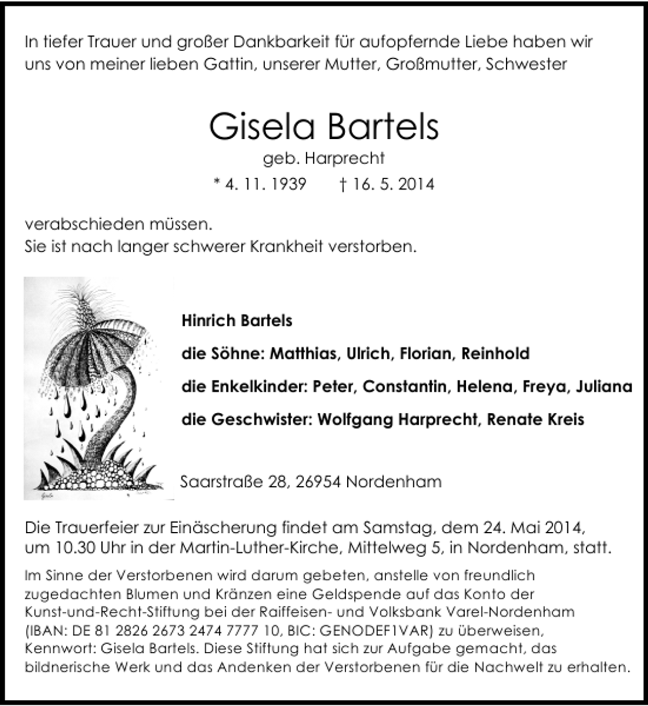 <p>In tiefer Trauer und großer Dankbarkeit für aufopfernde Liebe haben wir<br />uns von meiner lieben Gattin, unserer Mutter, Großmutter, Schwester</p><p>Gisela Bartels<br />geb. Harprecht</p><p>* 4. 11. 1939</p><p>† 16. 5. 2014</p><p>verabschieden müssen.<br />Sie ist nach langer schwerer Krankheit verstorben.</p><p>Hinrich Bartels<br />die Söhne: Matthias, Ulrich, Florian, Reinhold<br />die Enkelkinder: Peter, Constantin, Helena, Freya, Juliana<br />die Geschwister: Wolfgang Harprecht, Renate Kreis<br />Saarstraße 28, 26954 Nordenham<br />Die Trauerfeier zur Einäscherung findet am Samstag, dem 24. Mai 2014,<br />um 10.30 Uhr in der Martin-Luther-Kirche, Mittelweg 5, in Nordenham, statt.<br />Im Sinne der Verstorbenen wird darum gebeten, anstelle von freundlich<br />zugedachten Blumen und Kränzen eine Geldspende auf das Konto der<br />Kunst-und-Recht-Stiftung bei der Raiffeisen- und Volksbank Varel-Nordenham<br />(IBAN: DE 81 2873 2474 7777 10, BIC: GENODEF1VAR) zu überweisen,<br />Kennwort: Gisela Bartels. Diese Stiftung hat sich zur Aufgabe gemacht, das<br />bildnerische Werk und das Andenken der Verstorbenen für die Nachwelt zu erhalten.</p>