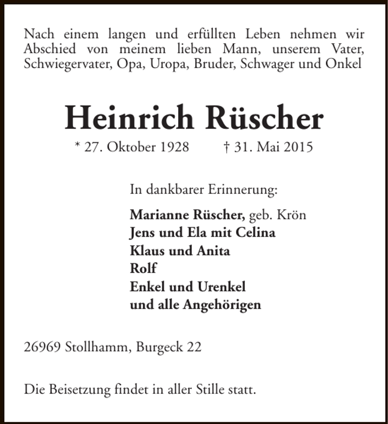 <p>Nach einem langen und erfüllten Leben nehmen wir<br />Abschied von meinem lieben Mann, unserem Vater,<br />Schwiegervater, Opa, Uropa, Bruder, Schwager und Onkel</p><p>Heinrich Rüscher<br />* 27. Oktober 1928</p><p>† 31. Mai 2015</p><p>In dankbarer Erinnerung:<br />Marianne Rüscher, geb. Krön<br />Jens und Ela mit Celina<br />Klaus und Anita<br />Rolf<br />Enkel und Urenkel<br />und alle Angehörigen<br />26969 Stollhamm, Burgeck 22<br />Die Beisetzung findet in aller Stille statt.</p>