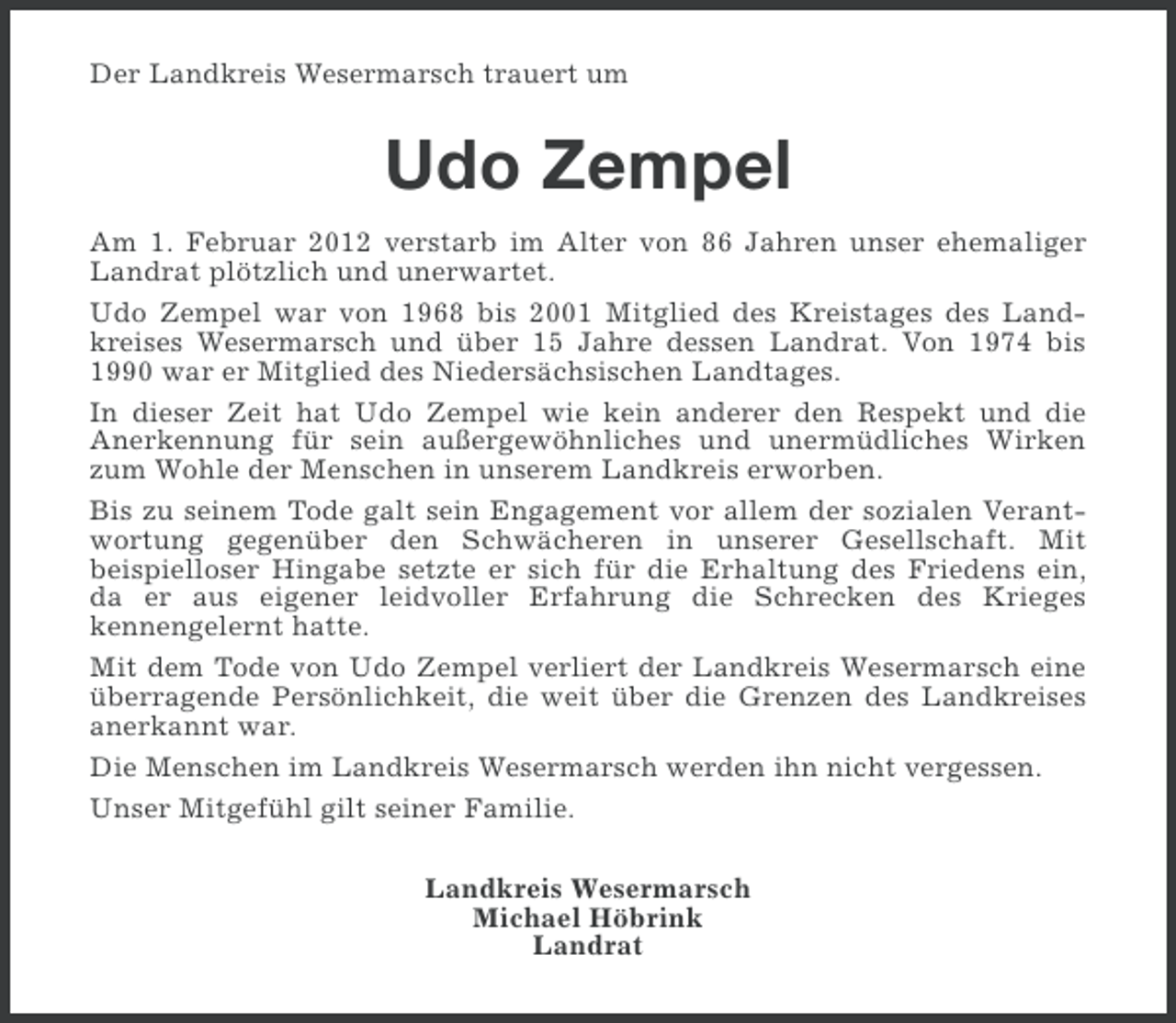 <p>Der Landkreis Wesermarsch trauert um</p><p>Udo Zempel<br />Am 1. Februar 2012 verstarb im Alter von 86 Jahren unser ehemaliger<br />Landrat plötzlich und unerwartet.<br />Udo Zempel war von 1968 bis 2001 Mitglied des Kreistages des Landkreises Wesermarsch und über 15 Jahre dessen Landrat. Von 1974 bis<br />1990 war er Mitglied des Niedersächsischen Landtages.<br />In dieser Zeit hat Udo Zempel wie kein anderer den Respekt und die<br />Anerkennung für sein außergewöhnliches und unermüdliches Wirken<br />zum Wohle der Menschen in unserem Landkreis erworben.<br />Bis zu seinem Tode galt sein Engagement vor allem der sozialen Verantwortung gegenüber den Schwächeren in unserer Gesellschaft. Mit<br />beispielloser Hingabe setzte er sich für die Erhaltung des Friedens ein,<br />da er aus eigener leidvoller Erfahrung die Schrecken des Krieges<br />kennengelernt hatte.<br />Mit dem Tode von Udo Zempel verliert der Landkreis Wesermarsch eine<br />überragende Persönlichkeit, die weit über die Grenzen des Landkreises<br />anerkannt war.<br />Die Menschen im Landkreis Wesermarsch werden ihn nicht vergessen.<br />Unser Mitgefühl gilt seiner Familie.<br />Landkreis Wesermarsch<br />Michael Höbrink<br />Landrat</p>