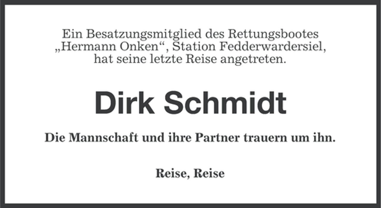 <p>Ein Besatzungsmitglied des Rettungsbootes<br />„Hermann Onken“, Station Fedderwardersiel,<br />hat seine letzte Reise angetreten.</p><p>Dirk Schmidt<br />Die Mannschaft und ihre Partner trauern um ihn.<br />Reise, Reise</p>