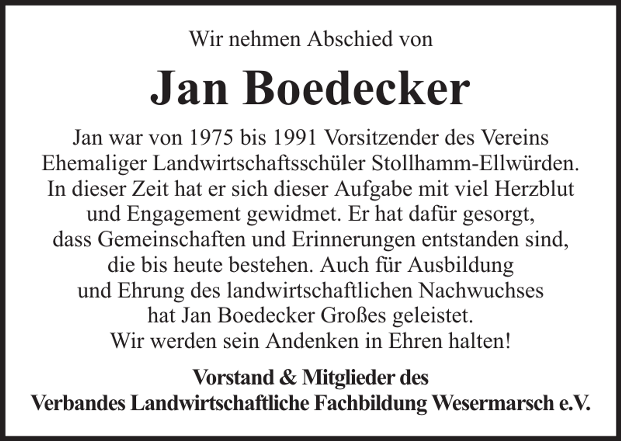 <p>Wir nehmen Abschied von</p><p>Jan Boedecker<br />Jan war von 1975 bis 1991 Vorsitzender des Vereins<br />Ehemaliger Landwirtschaftsschüler Stollhamm-Ellwürden.<br />In dieser Zeit hat er sich dieser Aufgabe mit viel Herzblut<br />und Engagement gewidmet. Er hat dafür gesorgt,<br />dass Gemeinschaften und Erinnerungen entstanden sind,<br />die bis heute bestehen. Auch für Ausbildung<br />und Ehrung des landwirtschaftlichen Nachwuchses<br />hat Jan Boedecker Großes geleistet.<br />Wir werden sein Andenken in Ehren halten!<br />Vorstand &amp; Mitglieder des<br />Verbandes Landwirtschaftliche Fachbildung Wesermarsch e.V.</p>