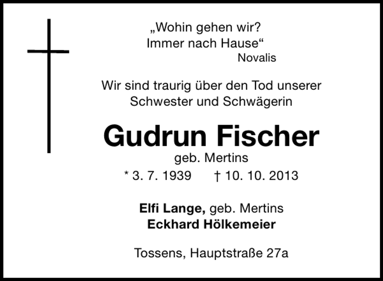 <p>„Wohin gehen wir?<br />Immer nach Hause“</p><p>Novalis</p><p>Wir sind traurig über den Tod unserer<br />Schwester und Schwägerin</p><p>Gudrun Fischer<br />geb. Mertins<br />* 3. 7. 1939<br />† 10. 10. 2013<br />Elﬁ Lange, geb. Mertins<br />Eckhard Hölkemeier<br />Tossens, Hauptstraße 27a</p>
