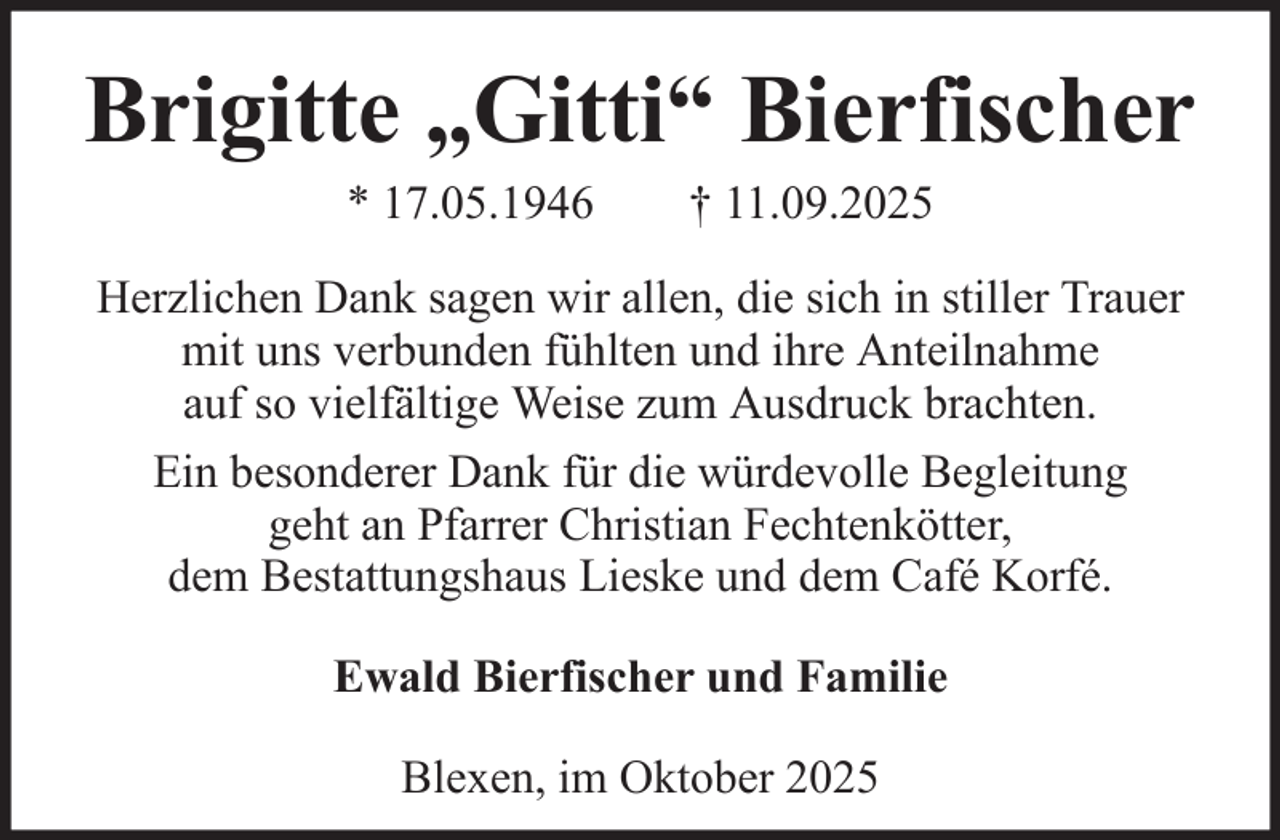 <p>Brigitte „Gitti“ Bierfischer<br />* 17.05.1946</p><p>† 11.09.2025</p><p>Herzlichen Dank sagen wir allen, die sich in stiller Trauer<br />mit uns verbunden fühlten und ihre Anteilnahme<br />auf so vielfältige Weise zum Ausdruck brachten.<br />Ein besonderer Dank für die würdevolle Begleitung<br />geht an Pfarrer Christian Fechtenkötter,<br />dem Bestattungshaus Lieske und dem Café Korfé.<br />Ewald Bierfischer und Familie<br />Blexen, im Oktober 2025</p>