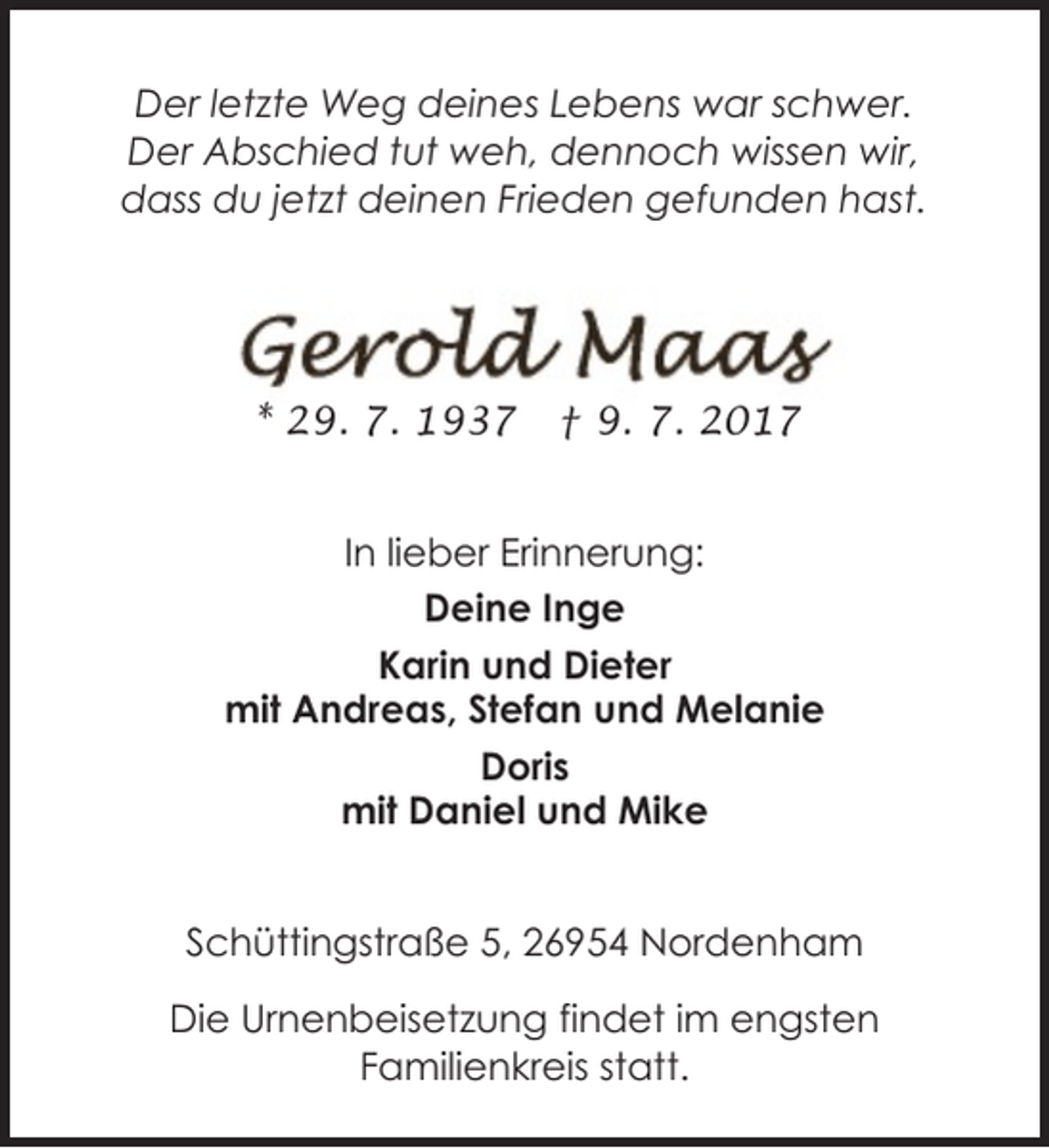 <p>Der letzte Weg deines Lebens war schwer.<br />Der Abschied tut weh, dennoch wissen wir,<br />dass du jetzt deinen Frieden gefunden hast.</p><p>* 29. 7. 1937</p><p>† 9. 7. 2017</p><p>In lieber Erinnerung:<br />Deine Inge<br />Karin und Dieter<br />mit Andreas, Stefan und Melanie<br />Doris<br />mit Daniel und Mike<br />Schüttingstraße 5, 26954 Nordenham<br />Die Urnenbeisetzung findet im engsten<br />Familienkreis statt.</p>