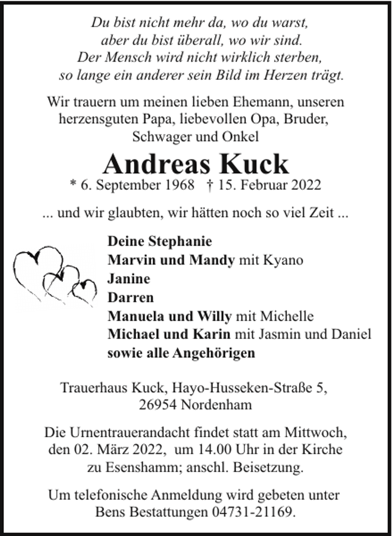 <p>Du bist nicht mehr da, wo du warst,<br />aber du bist überall, wo wir sind.<br />Der Mensch wird nicht wirklich sterben,<br />so lange ein anderer sein Bild im Herzen trägt.<br />Wir trauern um meinen lieben Ehemann, unseren<br />herzensguten Papa, liebevollen Opa, Bruder,<br />Schwager und Onkel</p><p>Andreas Kuck</p><p>* 6. September 1968 † 15. Februar 2022<br />... und wir glaubten, wir hätten noch so viel Zeit ...<br />Deine Stephanie<br />Marvin und Mandy mit Kyano<br />Janine<br />Darren<br />Manuela und Willy mit Michelle<br />Michael und Karin mit Jasmin und Daniel<br />sowie alle Angehörigen<br />Trauerhaus Kuck, Hayo-Husseken-Straße 5,<br />26954 Nordenham<br />Die Urnentrauerandacht findet statt am Mittwoch,<br />den 02. März 2022, um 14.00 Uhr in der Kirche<br />zu Esenshamm; anschl. Beisetzung.<br />Um telefonische Anmeldung wird gebeten unter<br />Bens Bestattungen 04731-21169.</p>