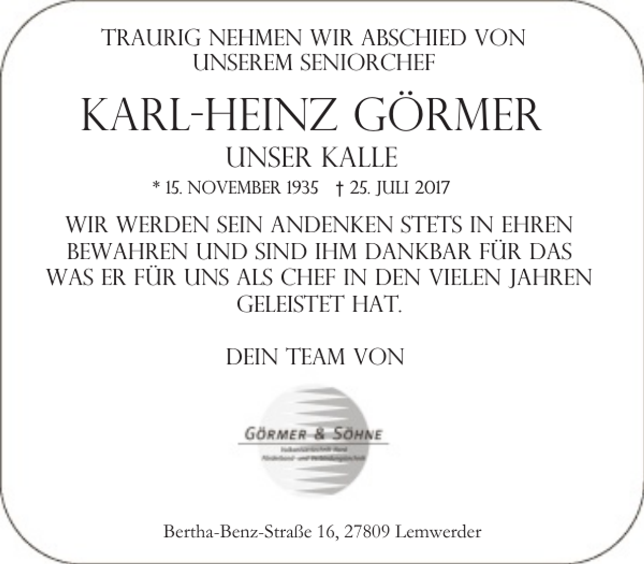 <p>Traurig nehmen wir abschied von<br />unserem seniorchef</p><p>Karl-Heinz Görmer<br />unser Kalle</p><p>* 15. November 1935 † 25. Juli 2017</p><p>wir werden sein andenken stets in ehren<br />bewahren und sind ihm dankbar für das<br />was er für uns als chef in den vielen jahren<br />geleistet hat.<br />Dein team von</p><p>Bertha-Benz-Straße 16, 27809 Lemwerder</p>