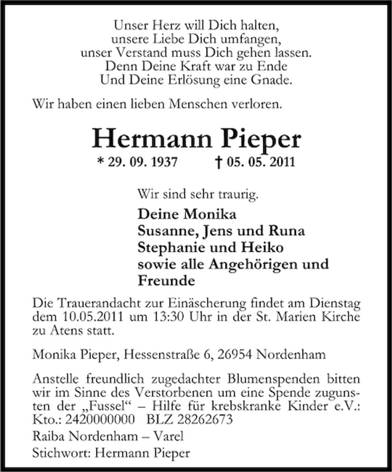 <p>Unser Herz will Dich halten, unsere Liebe Dich umfangen, unser Verstand muss Dich gehen lassen. Denn Deine Kraft war zu Ende Und Deine Erlösung eine Gnade. Wir haben einen lieben Menschen verloren.</p><p>Hermann Pieper<br />* 29. 09. 1937 † 05. 05. 2011 Wir sind sehr traurig.</p><p>Deine Monika Susanne, Jens und Runa Stephanie und Heiko sowie alle Angehörigen und Freunde<br />Die Trauerandacht zur Einäscherung findet am Dienstag dem 10.05.2011 um 13:30 Uhr in der St. Marien Kirche zu Atens statt. Monika Pieper, Hessenstraße 6, 26954 Nordenham Anstelle freundlich zugedachter Blumenspenden bitten wir im Sinne des Verstorbenen um eine Spende zugunsten der Fussel Hilfe für krebskranke Kinder e.V.: Kto.: 2420000000 BLZ 28262673 Raiba Nordenham Varel Stichwort: Hermann Pieper</p>