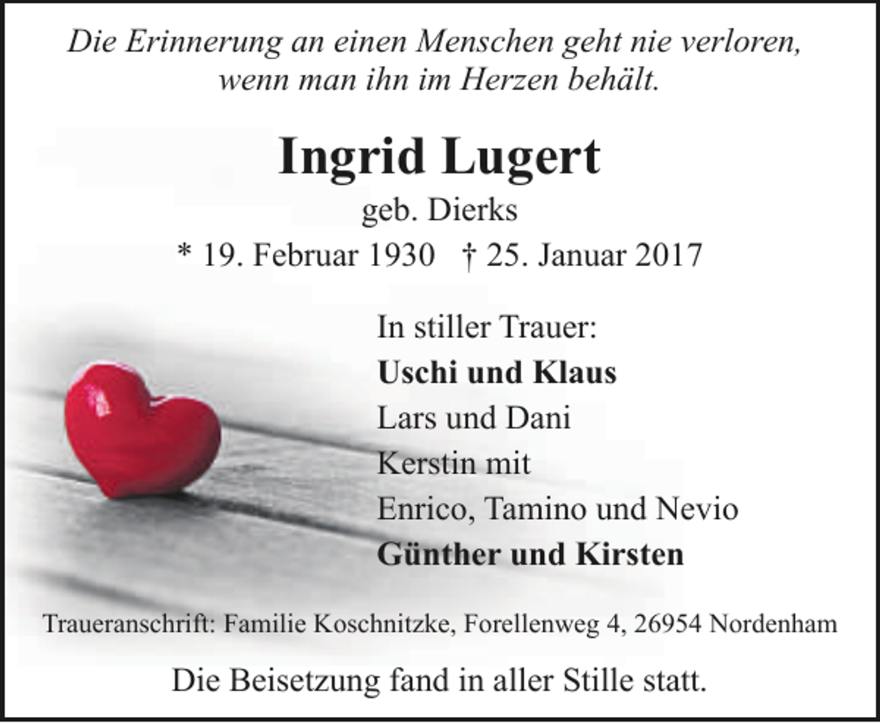 <p>Die Erinnerung an einen Menschen geht nie verloren,<br />wenn man ihn im Herzen behält.</p><p>Ingrid Lugert</p><p>geb. Dierks<br />* 19. Februar 1930 † 25. Januar 2017<br />In stiller Trauer:<br />Uschi und Klaus<br />Lars und Dani<br />Kerstin mit<br />Enrico, Tamino und Nevio<br />Günther und Kirsten<br />Traueranschrift: Familie Koschnitzke, Forellenweg 4, 26954 Nordenham</p><p>Die Beisetzung fand in aller Stille statt.</p>