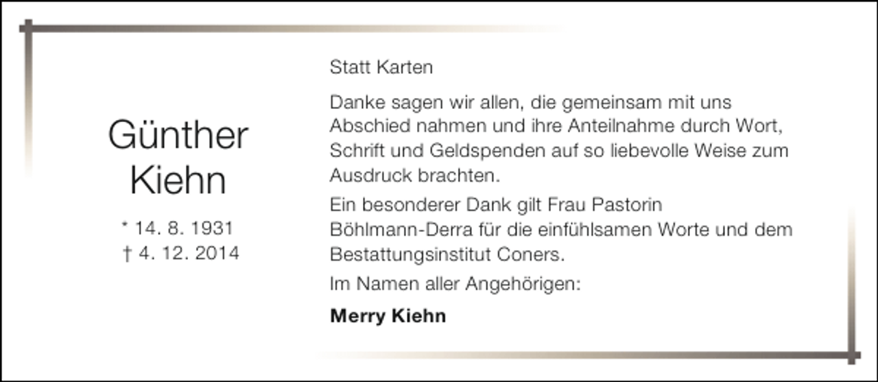 <p>Statt Karten</p><p>Günther<br />Kiehn<br />* 14. 8. 1931<br />† 4. 12. 2014</p><p>Danke sagen wir allen, die gemeinsam mit uns<br />Abschied nahmen und ihre Anteilnahme durch Wort,<br />Schrift und Geldspenden auf so liebevolle Weise zum<br />Ausdruck brachten.<br />Ein besonderer Dank gilt Frau Pastorin<br />Böhlmann-Derra für die einfühlsamen Worte und dem<br />Bestattungsinstitut Coners.<br />Im Namen aller Angehörigen:<br />Merry Kiehn</p>