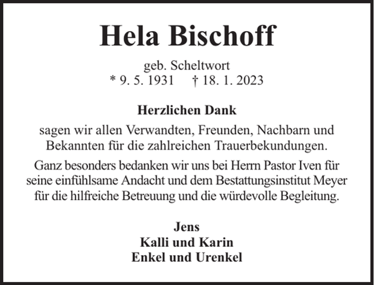 <p>Hela Bischoff<br />geb. Scheltwort<br />* 9. 5. 1931 † 18. 1. 2023<br />Herzlichen Dank<br />sagen wir allen Verwandten, Freunden, Nachbarn und<br />Bekannten für die zahlreichen Trauerbekundungen.<br />Ganz besonders bedanken wir uns bei Herrn Pastor Iven für<br />seine einfühlsame Andacht und dem Bestattungsinstitut Meyer<br />für die hilfreiche Betreuung und die würdevolle Begleitung.<br />Jens<br />Kalli und Karin<br />Enkel und Urenkel</p>