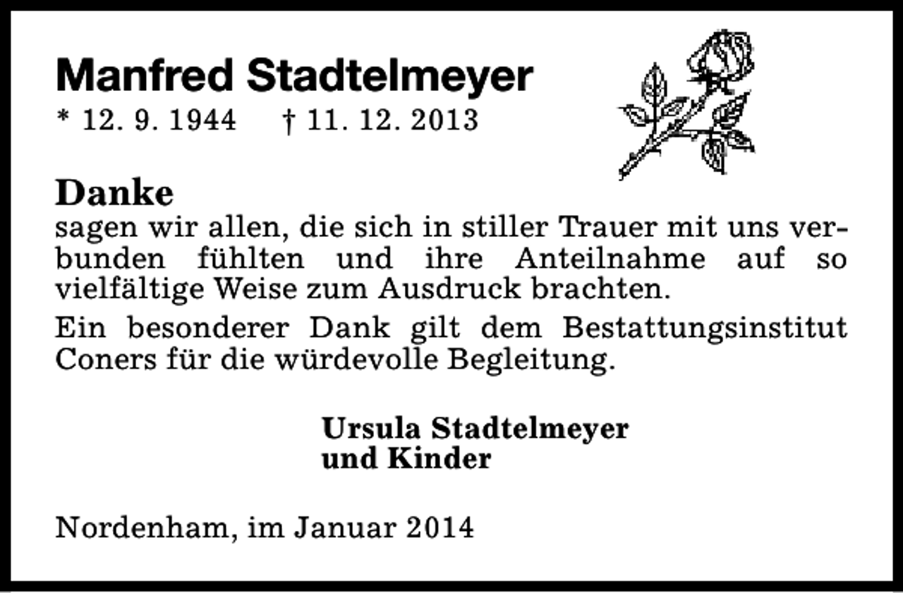 <p>Manfred Stadtelmeyer<br />* 12. 9. 1944</p><p>† 11. 12. 2013</p><p>Danke</p><p>sagen wir allen, die sich in stiller Trauer mit uns verbunden fühlten und ihre Anteilnahme auf so<br />vielfältige Weise zum Ausdruck brachten.<br />Ein besonderer Dank gilt dem Bestattungsinstitut<br />Coners für die würdevolle Begleitung.<br />Ursula Stadtelmeyer<br />und Kinder<br />Nordenham, im Januar 2014</p>