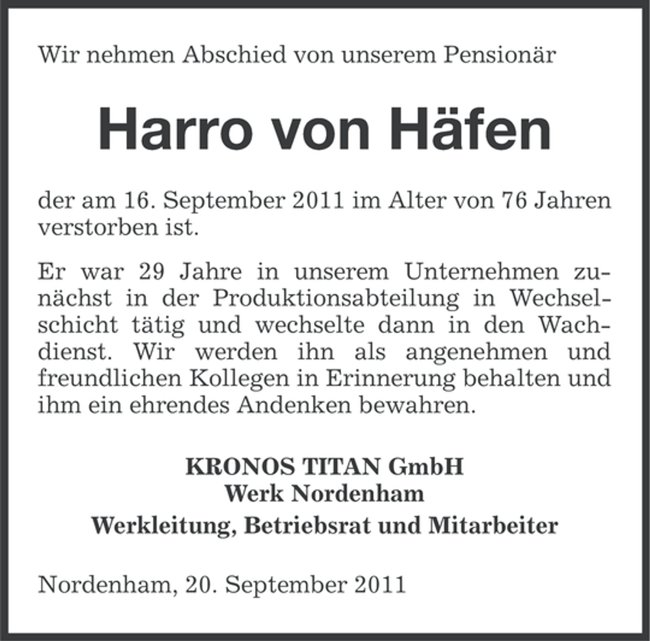 <p>Wir nehmen Abschied von unserem Pensionär</p><p>Harro von Häfen<br />der am 16. September 2011 im Alter von 76 Jahren<br />verstorben ist.<br />Er war 29 Jahre in unserem Unternehmen zunächst in der Produktionsabteilung in Wechselschicht tätig und wechselte dann in den Wachdienst. Wir werden ihn als angenehmen und<br />freundlichen Kollegen in Erinnerung behalten und<br />ihm ein ehrendes Andenken bewahren.<br />KRONOS TITAN GmbH<br />Werk Nordenham<br />Werkleitung, Betriebsrat und Mitarbeiter<br />Nordenham, 20. September 2011</p>