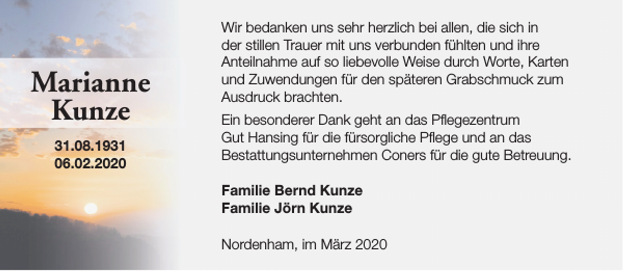 <p>Marianne<br />Kunze<br />31.08.1931<br />06.02.2020</p><p>Wir bedanken uns sehr herzlich bei allen, die sich in<br />der stillen Trauer mit uns verbunden fühlten und ihre<br />Anteilnahme auf so liebevolle Weise durch Worte, Karten<br />und Zuwendungen für den späteren Grabschmuck zum<br />Ausdruck brachten.<br />Ein besonderer Dank geht an das Pflegezentrum<br />Gut Hansing für die fürsorgliche Pflege und an das<br />Bestattungsunternehmen Coners für die gute Betreuung.<br />Familie Bernd Kunze<br />Familie Jörn Kunze<br />Nordenham, im März 2020</p>