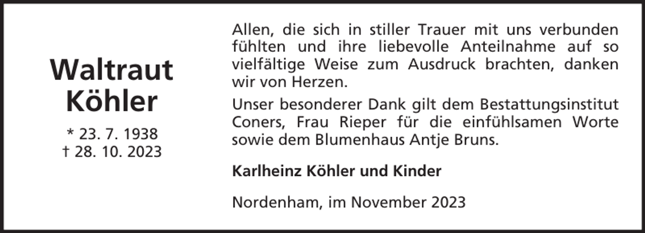 <p>Waltraut<br />Köhler<br />* 23. 7. 1938<br />† 28. 10. 2023</p><p>Allen, die sich in stiller Trauer mit uns verbunden<br />fühlten und ihre liebevolle Anteilnahme auf so<br />vielfältige Weise zum Ausdruck brachten, danken<br />wir von Herzen.<br />Unser besonderer Dank gilt dem Bestattungsinstitut<br />Coners, Frau Rieper für die einfühlsamen Worte<br />sowie dem Blumenhaus Antje Bruns.<br />Karlheinz Köhler und Kinder<br />Nordenham, im November 2023</p>