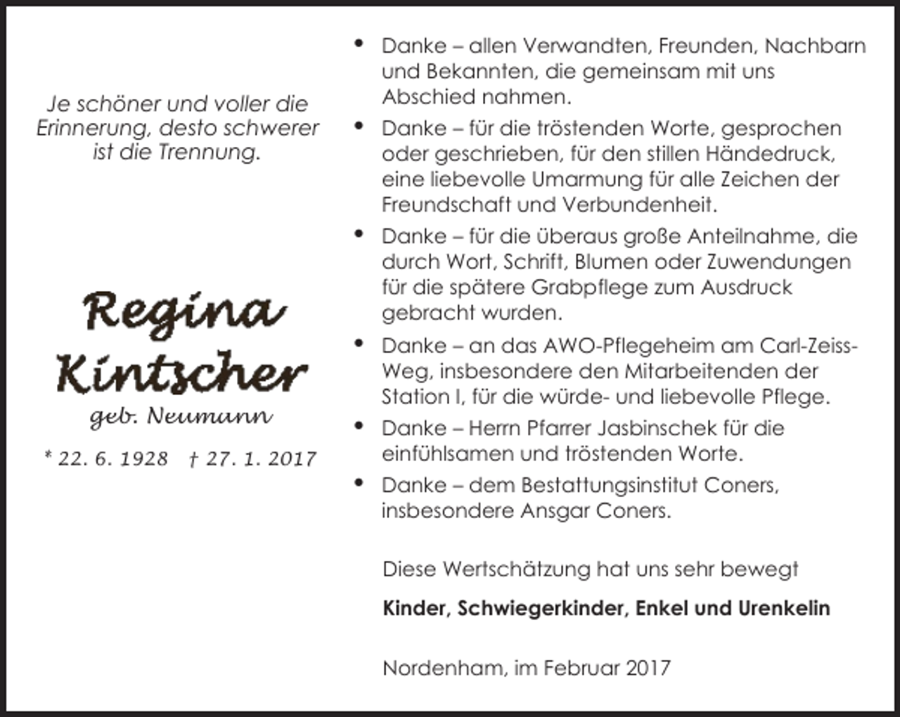 <p>Je schöner und voller die<br />Erinnerung, desto schwerer<br />ist die Trennung.</p><p>geb. Neumann<br />* 22. 6. 1928</p><p>† 27. 1. 2017</p><p>Danke – allen Verwandten, Freunden, Nachbarn<br />und Bekannten, die gemeinsam mit uns<br />Abschied nahmen.<br />Danke – für die tröstenden Worte, gesprochen<br />oder geschrieben, für den stillen Händedruck,<br />eine liebevolle Umarmung für alle Zeichen der<br />Freundschaft und Verbundenheit.<br />Danke – für die überaus große Anteilnahme, die<br />durch Wort, Schrift, Blumen oder Zuwendungen<br />für die spätere Grabpflege zum Ausdruck<br />gebracht wurden.<br />Danke – an das AWO-Pflegeheim am Carl-ZeissWeg, insbesondere den Mitarbeitenden der<br />Station I, für die würde- und liebevolle Pflege.<br />Danke – Herrn Pfarrer Jasbinschek für die<br />einfühlsamen und tröstenden Worte.<br />Danke – dem Bestattungsinstitut Coners,<br />insbesondere Ansgar Coners.<br />Diese Wertschätzung hat uns sehr bewegt<br />Kinder, Schwiegerkinder, Enkel und Urenkelin<br />Nordenham, im Februar 2017</p>