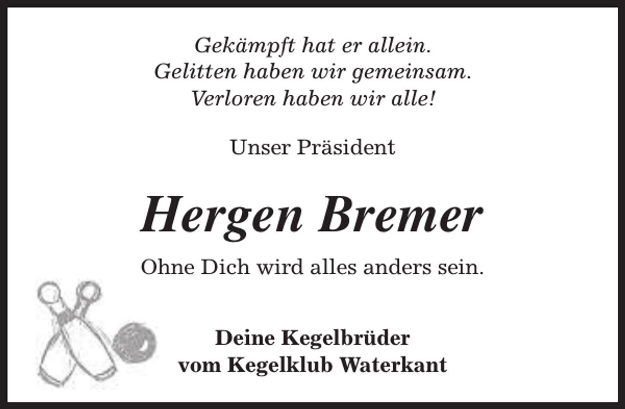<p>Gekämpft hat er allein.<br />Gelitten haben wir gemeinsam.<br />Verloren haben wir alle!<br />Unser Präsident</p><p>Hergen Bremer<br />Ohne Dich wird alles anders sein.<br />Deine Kegelbrüder<br />vom Kegelklub Waterkant</p>