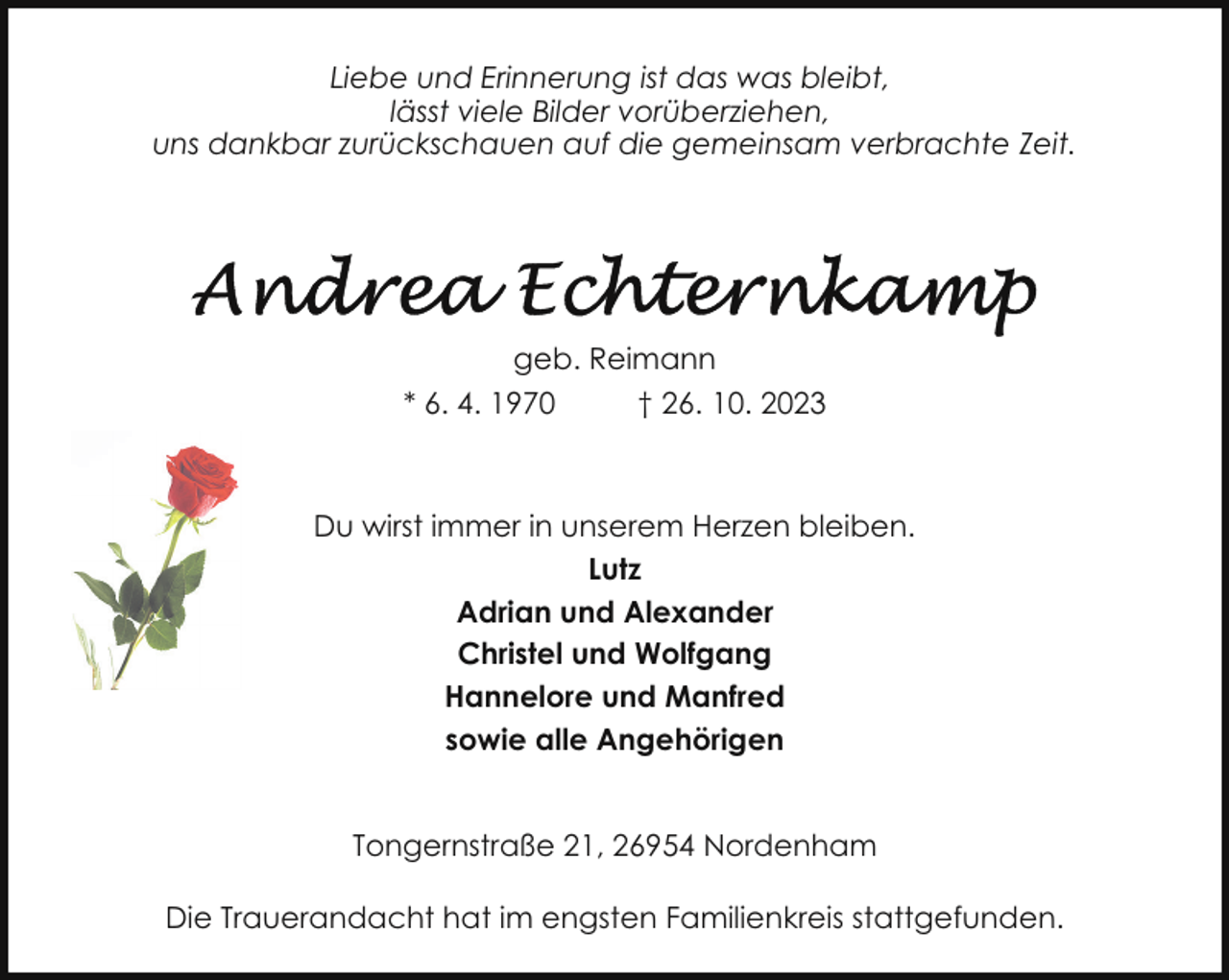 <p>Liebe und Erinnerung ist das was bleibt,<br />lässt viele Bilder vorüberziehen,<br />uns dankbar zurückschauen auf die gemeinsam verbrachte Zeit.</p><p>geb. Reimann<br />* 6. 4. 1970<br />† 26. 10. 2023</p><p>Du wirst immer in unserem Herzen bleiben.<br />Lutz<br />Adrian und Alexander<br />Christel und Wolfgang<br />Hannelore und Manfred<br />sowie alle Angehörigen<br />Tongernstraße 21, 26954 Nordenham<br />Die Trauerandacht hat im engsten Familienkreis stattgefunden.</p>