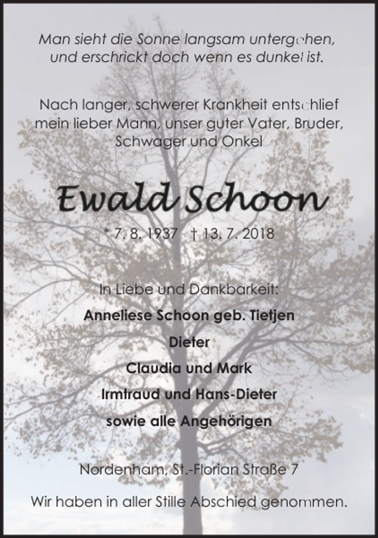 <p>ehen,<br />Man sieht die Sonne langsam unterge<br />und erschrickt doch wenn es dunkell ist.<br />chlief<br />Nach langer, schwerer Krankheit entsc<br />mein lieber Mann, unser guter Vater, Bruder,<br />Schwager und Onkel</p><p>* 7. 8. 1937 † 13. 7. 2018</p><p>In Liebe und Dankbarkeit:<br />Anneliese Schoon geb. Tietjen<br />Dieter<br />Claudia und Mark<br />Irmtraud und Hans-Dieter<br />sowie alle Angehörigen<br />Nordenham, St.-Florian Straße 7<br />Wir haben in aller Stille Abschied genom<br />mmen.</p>