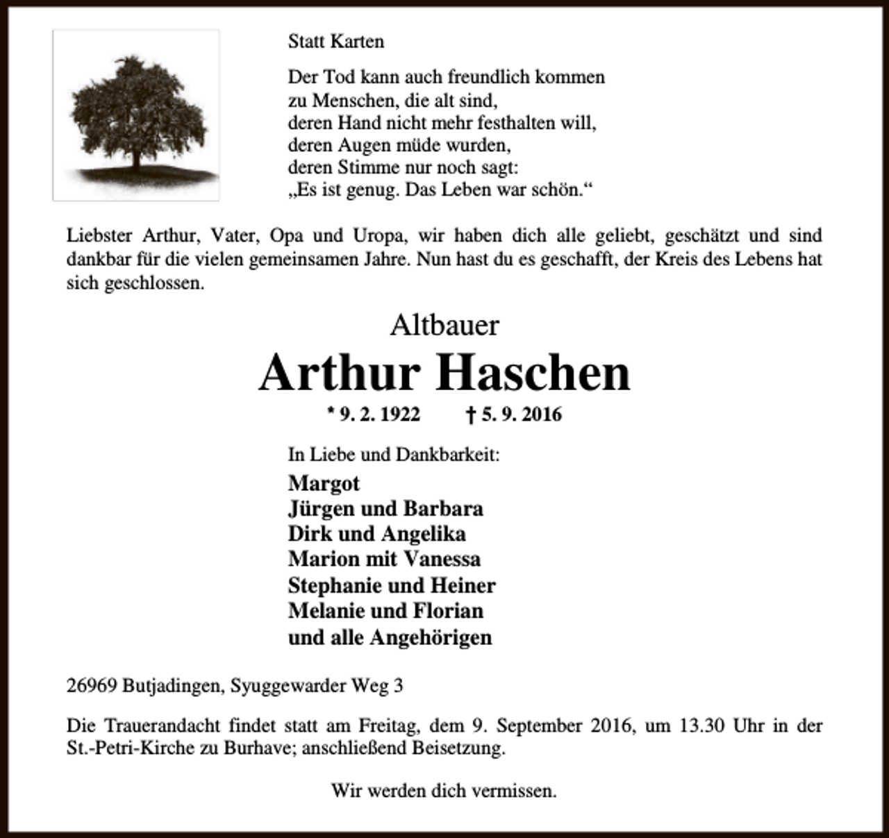 <p>Statt Karten<br />Der Tod kann auch freundlich kommen<br />zu Menschen, die alt sind,<br />deren Hand nicht mehr festhalten will,<br />deren Augen müde wurden,<br />deren Stimme nur noch sagt:<br />„Es ist genug. Das Leben war schön.“<br />Liebster Arthur, Vater, Opa und Uropa, wir haben dich alle geliebt, geschätzt und sind<br />dankbar für die vielen gemeinsamen Jahre. Nun hast du es geschafft, der Kreis des Lebens hat<br />sich geschlossen.</p><p>Altbauer</p><p>Arthur Haschen<br />* 9. 2. 1922</p><p>† 5. 9. 2016</p><p>In Liebe und Dankbarkeit:</p><p>Margot<br />Jürgen und Barbara<br />Dirk und Angelika<br />Marion mit Vanessa<br />Stephanie und Heiner<br />Melanie und Florian<br />und alle Angehörigen<br />26969 Butjadingen, Syuggewarder Weg 3<br />Die Trauerandacht findet statt am Freitag, dem 9. September 2016, um 13.30 Uhr in der<br />St.-Petri-Kirche zu Burhave; anschließend Beisetzung.<br />Wir werden dich vermissen.</p>