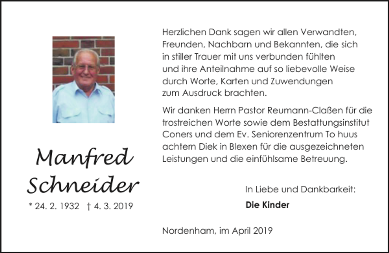 <p>Herzlichen Dank sagen wir allen Verwandten,<br />Freunden, Nachbarn und Bekannten, die sich<br />in stiller Trauer mit uns verbunden fühlten<br />und ihre Anteilnahme auf so liebevolle Weise<br />durch Worte, Karten und Zuwendungen<br />zum Ausdruck brachten.</p><p>Manfred<br />Schneider<br />* 24. 2. 1932 † 4. 3. 2019</p><p>Wir danken Herrn Pastor Reumann-Claßen für die<br />trostreichen Worte sowie dem Bestattungsinstitut<br />Coners und dem Ev. Seniorenzentrum To huus<br />achtern Diek in Blexen für die ausgezeichneten<br />Leistungen und die einfühlsame Betreuung.<br />In Liebe und Dankbarkeit:<br />Die Kinder<br />Nordenham, im April 2019</p>