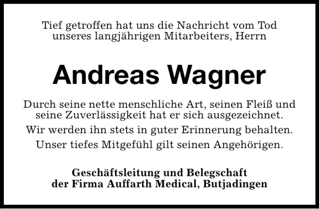 <p>Tief getroffen hat uns die Nachricht vom Tod<br />unseres langjährigen Mitarbeiters, Herrn</p><p>Andreas Wagner<br />Durch seine nette menschliche Art, seinen Fleiß und<br />seine Zuverlässigkeit hat er sich ausgezeichnet.<br />Wir werden ihn stets in guter Erinnerung behalten.<br />Unser tiefes Mitgefühl gilt seinen Angehörigen.<br />Geschäftsleitung und Belegschaft<br />der Firma Auffarth Medical, Butjadingen</p>