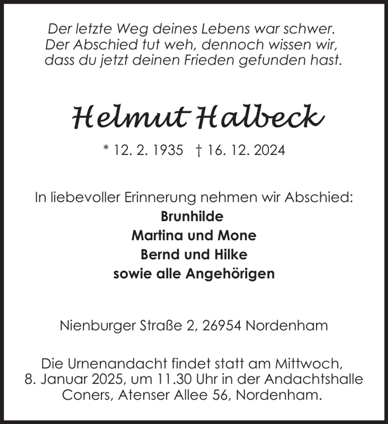 <p>Der letzte Weg deines Lebens war schwer.<br />Der Abschied tut weh, dennoch wissen wir,<br />dass du jetzt deinen Frieden gefunden hast.</p>
<p>* 12. 2. 1935 † 16. 12. 2024<br />In liebevoller Erinnerung nehmen wir Abschied:<br />Brunhilde<br />Martina und Mone<br />Bernd und Hilke<br />sowie alle Angehörigen<br />Nienburger Straße 2, 26954 Nordenham<br />Die Urnenandacht findet statt am Mittwoch,<br />8. Januar 2025, um 11.30 Uhr in der Andachtshalle<br />Coners, Atenser Allee 56, Nordenham.</p>