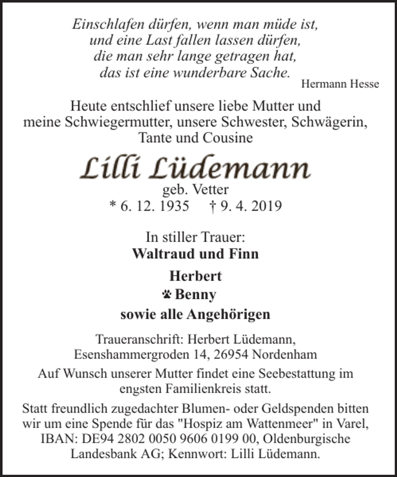 <p>Einschlafen dürfen, wenn man müde ist,<br />und eine Last fallen lassen dürfen,<br />die man sehr lange getragen hat,<br />das ist eine wunderbare Sache.</p><p>Hermann Hesse</p><p>Heute entschlief unsere liebe Mutter und<br />meine Schwiegermutter, unsere Schwester, Schwägerin,<br />Tante und Cousine<br />geb. Vetter<br />* 6. 12. 1935 † 9. 4. 2019<br />In stiller Trauer:<br />Waltraud und Finn<br />Herbert<br />Benny<br />sowie alle Angehörigen<br />Traueranschrift: Herbert Lüdemann,<br />Esenshammergroden 14, 26954 Nordenham<br />Auf Wunsch unserer Mutter findet eine Seebestattung im<br />engsten Familienkreis statt.<br />Statt freundlich zugedachter Blumen- oder Geldspenden bitten<br />wir um eine Spende für das "Hospiz am Wattenmeer" in Varel,<br />IBAN: DE94 2802 0050 9606 0199 00, Oldenburgische<br />Landesbank AG; Kennwort: Lilli Lüdemann.</p>