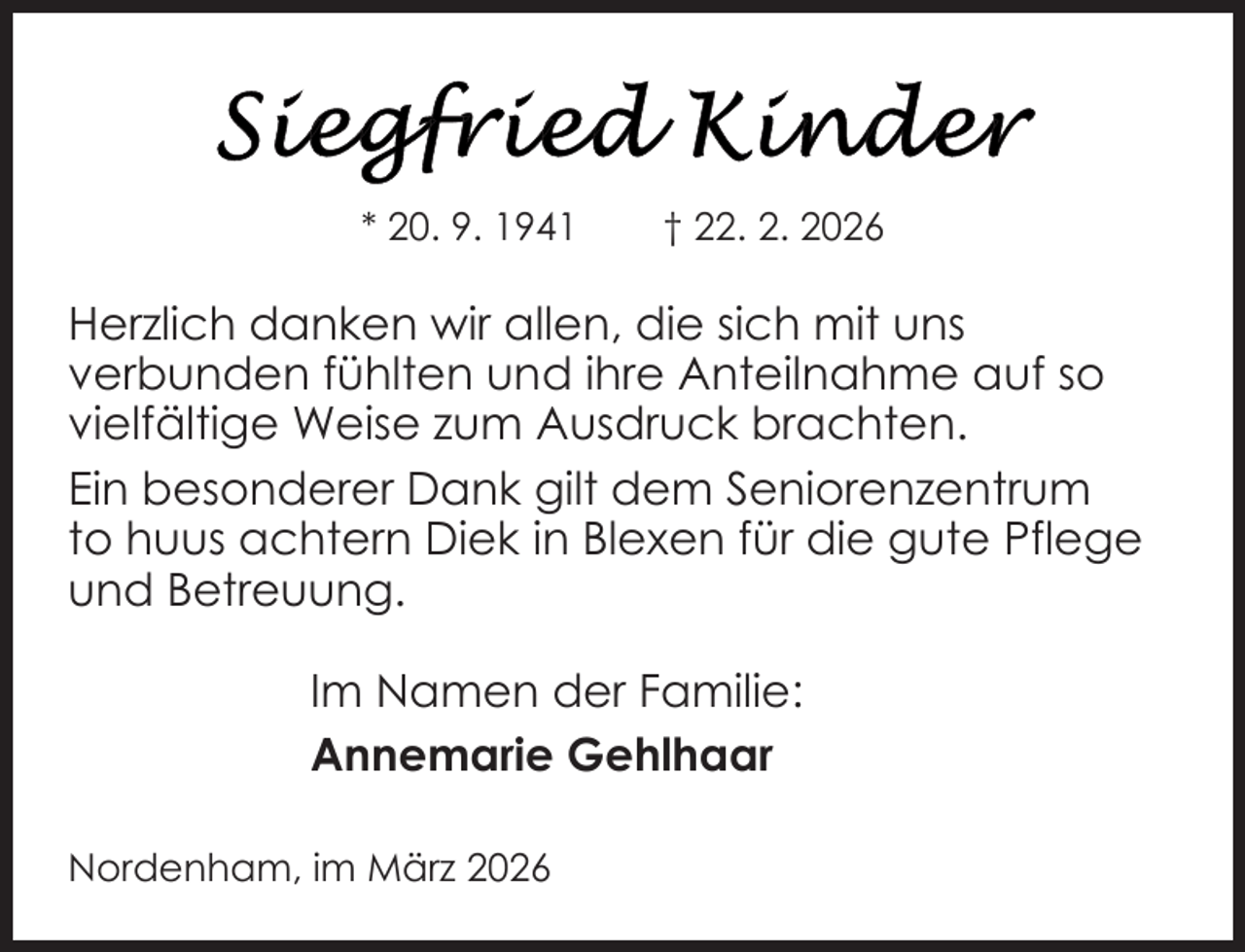 <p>* 20. 9. 1941</p>
<p>† 22. 2. 2026</p>
<p>Herzlich danken wir allen, die sich mit uns<br />verbunden fühlten und ihre Anteilnahme auf so<br />vielfältige Weise zum Ausdruck brachten.<br />Ein besonderer Dank gilt dem Seniorenzentrum<br />to huus achtern Diek in Blexen für die gute Pflege<br />und Betreuung.<br />Im Namen der Familie:<br />Annemarie Gehlhaar<br />Nordenham, im März 2026</p>