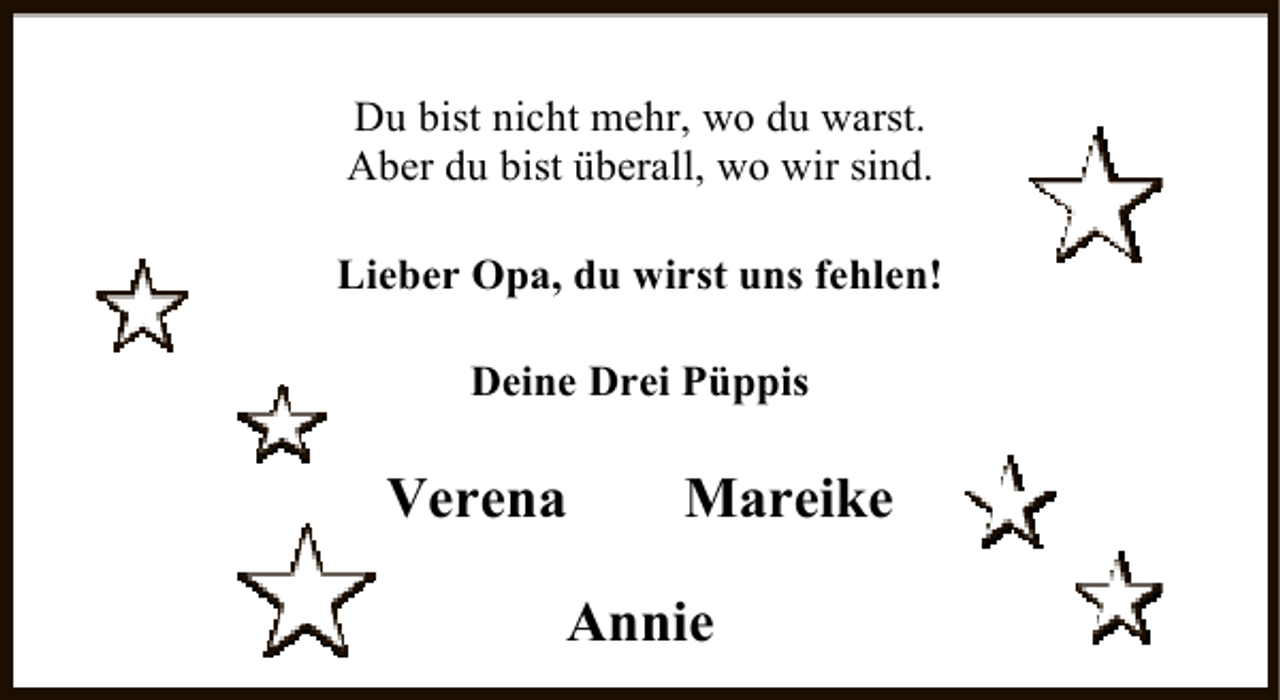 <p>Du bist nicht mehr, wo du warst.<br />Aber du bist überall, wo wir sind.<br />Lieber Opa, du wirst uns fehlen!<br />Deine Drei Püppis</p><p>Verena</p><p>Mareike</p><p>Annie</p>