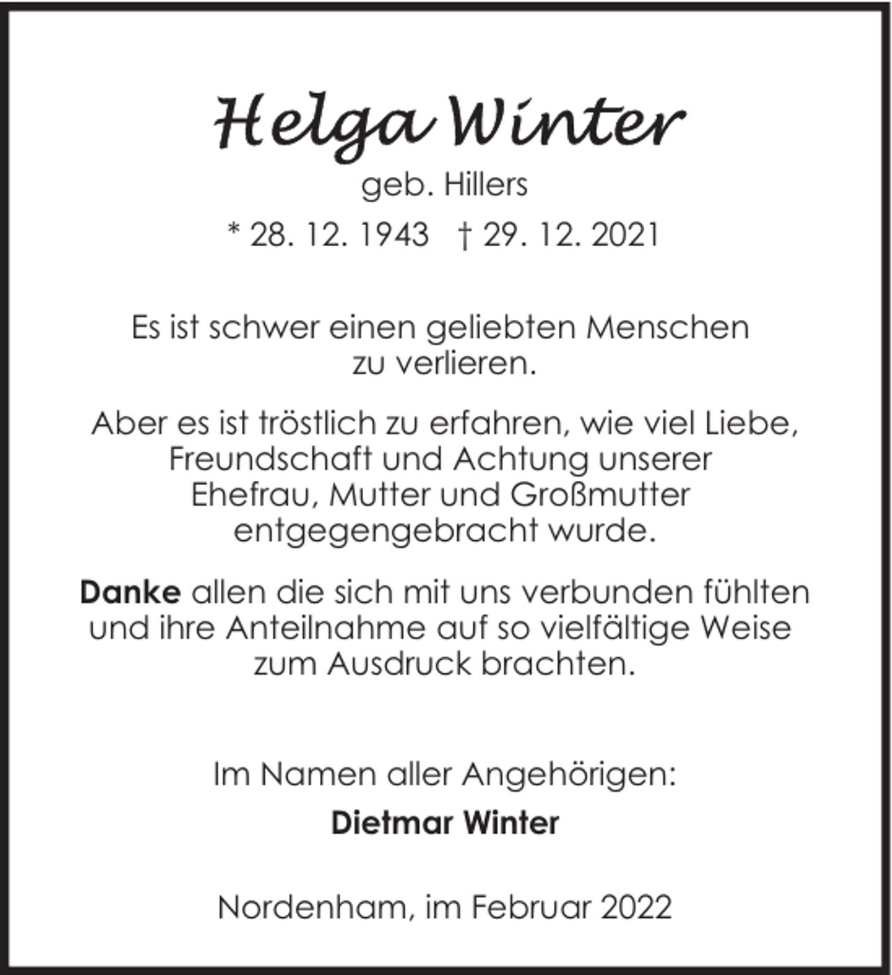 <p>geb. Hillers<br />* 28. 12. 1943 † 29. 12. 2021<br />Es ist schwer einen geliebten Menschen<br />zu verlieren.<br />Aber es ist tröstlich zu erfahren, wie viel Liebe,<br />Freundschaft und Achtung unserer<br />Ehefrau, Mutter und Großmutter<br />entgegengebracht wurde.<br />Danke allen die sich mit uns verbunden fühlten<br />und ihre Anteilnahme auf so vielfältige Weise<br />zum Ausdruck brachten.<br />Im Namen aller Angehörigen:<br />Dietmar Winter<br />Nordenham, im Februar 2022</p>