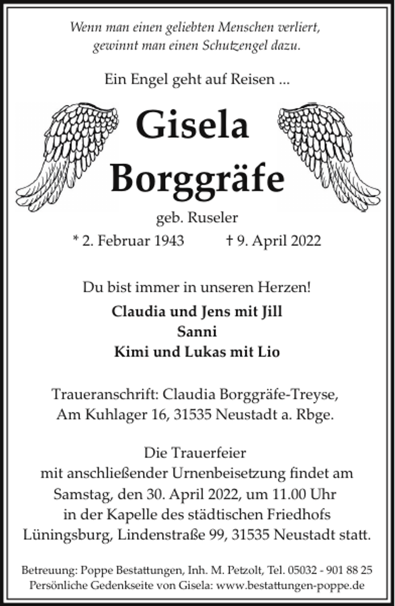 <p>Wenn man einen geliebten Menschen verliert,<br />gewinnt man einen Schu�engel dazu.</p><p>Ein Engel geht auf Reisen ...</p><p>Gisela<br />Borggräfee<br />B<br />geb. Ruseler<br />* 2. Februar 1943</p><p>† 9. April 2022</p><p>Du bist immer in unseren Herzen!<br />Claudia und Jens mit Jill<br />Sanni<br />Kimi und Lukas mit Lio<br />Traueranschrift: Claudia Borggräfe­Treyse,<br />Am Kuhlager 16, 31535 Neustadt a. Rbge.<br />Die Trauerfeier<br />mit anschließender Urnenbeise�ung ﬁndet am<br />Samstag, den 30. April 2022, um 11.00 Uhr<br />in der Kapelle des städtischen Friedhofs<br />Lüningsburg, Lindenstraße 99, 31535 Neustadt sta5.<br />Betreuung: Poppe Besta5ungen, Inh. M. Pe�olt, Tel. 05032 ­ 901 88 25<br />Persönliche Gedenkseite von Gisela: www.besta5ungen­poppe.de</p>