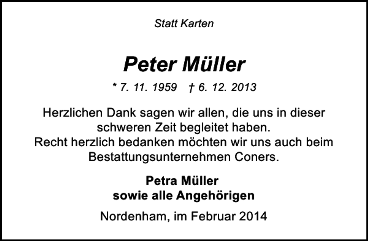 <p>Statt Karten</p><p>Peter Müller<br />* 7. 11. 1959 † 6. 12. 2013</p><p>Herzlichen Dank sagen wir allen, die uns in dieser<br />schweren Zeit begleitet haben.<br />Recht herzlich bedanken möchten wir uns auch beim<br />Bestattungsunternehmen Coners.<br />Petra Müller<br />sowie alle Angehörigen<br />Nordenham, im Februar 2014</p>