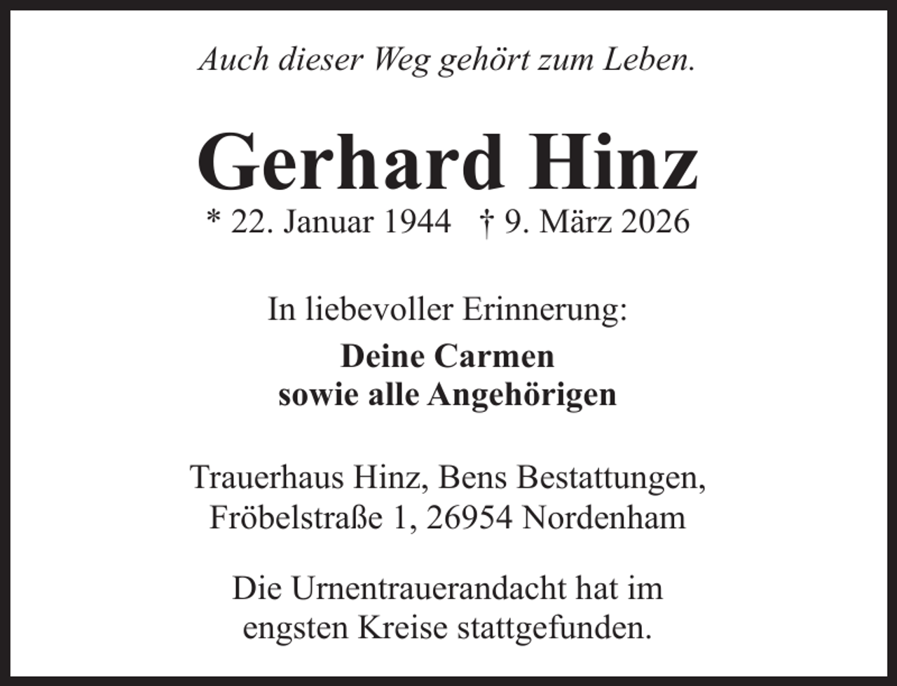 <p>Auch dieser Weg gehört zum Leben.</p><p>Gerhard Hinz<br />* 22. Januar 1944 † 9. März 2026<br />In liebevoller Erinnerung:<br />Deine Carmen<br />sowie alle Angehörigen<br />Trauerhaus Hinz, Bens Bestattungen,<br />Fröbelstraße 1, 26954 Nordenham<br />Die Urnentrauerandacht hat im<br />engsten Kreise stattgefunden.</p>