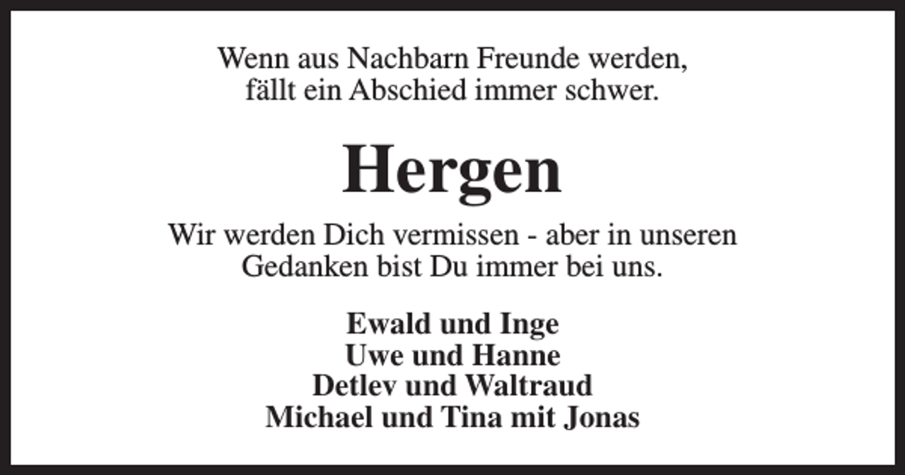 <p>Wenn aus Nachbarn Freunde werden,<br />fällt ein Abschied immer schwer.</p><p>Hergen</p><p>Wir werden Dich vermissen - aber in unseren<br />Gedanken bist Du immer bei uns.<br />Ewald und Inge<br />Uwe und Hanne<br />Detlev und Waltraud<br />Michael und Tina mit Jonas</p>
