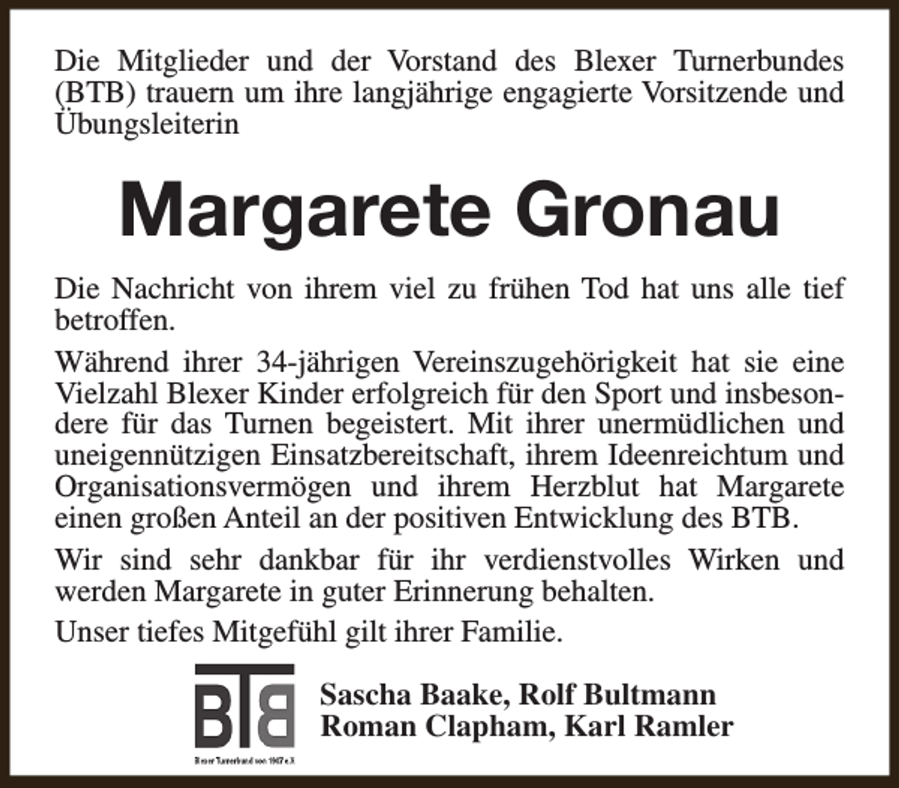 <p>Die Mitglieder und der Vorstand des Blexer Turnerbundes<br />(BTB) trauern um ihre langjährige engagierte Vorsitzende und<br />Übungsleiterin</p><p>Margarete Gronau<br />Die Nachricht von ihrem viel zu frühen Tod hat uns alle tief<br />betroffen.<br />Während ihrer 34-jährigen Vereinszugehörigkeit hat sie eine<br />Vielzahl Blexer Kinder erfolgreich für den Sport und insbesondere für das Turnen begeistert. Mit ihrer unermüdlichen und<br />uneigennützigen Einsatzbereitschaft, ihrem Ideenreichtum und<br />Organisationsvermögen und ihrem Herzblut hat Margarete<br />einen großen Anteil an der positiven Entwicklung des BTB.<br />Wir sind sehr dankbar für ihr verdienstvolles Wirken und<br />werden Margarete in guter Erinnerung behalten.<br />Unser tiefes Mitgefühl gilt ihrer Familie.<br />Sascha Baake, Rolf Bultmann<br />Roman Clapham, Karl Ramler</p>