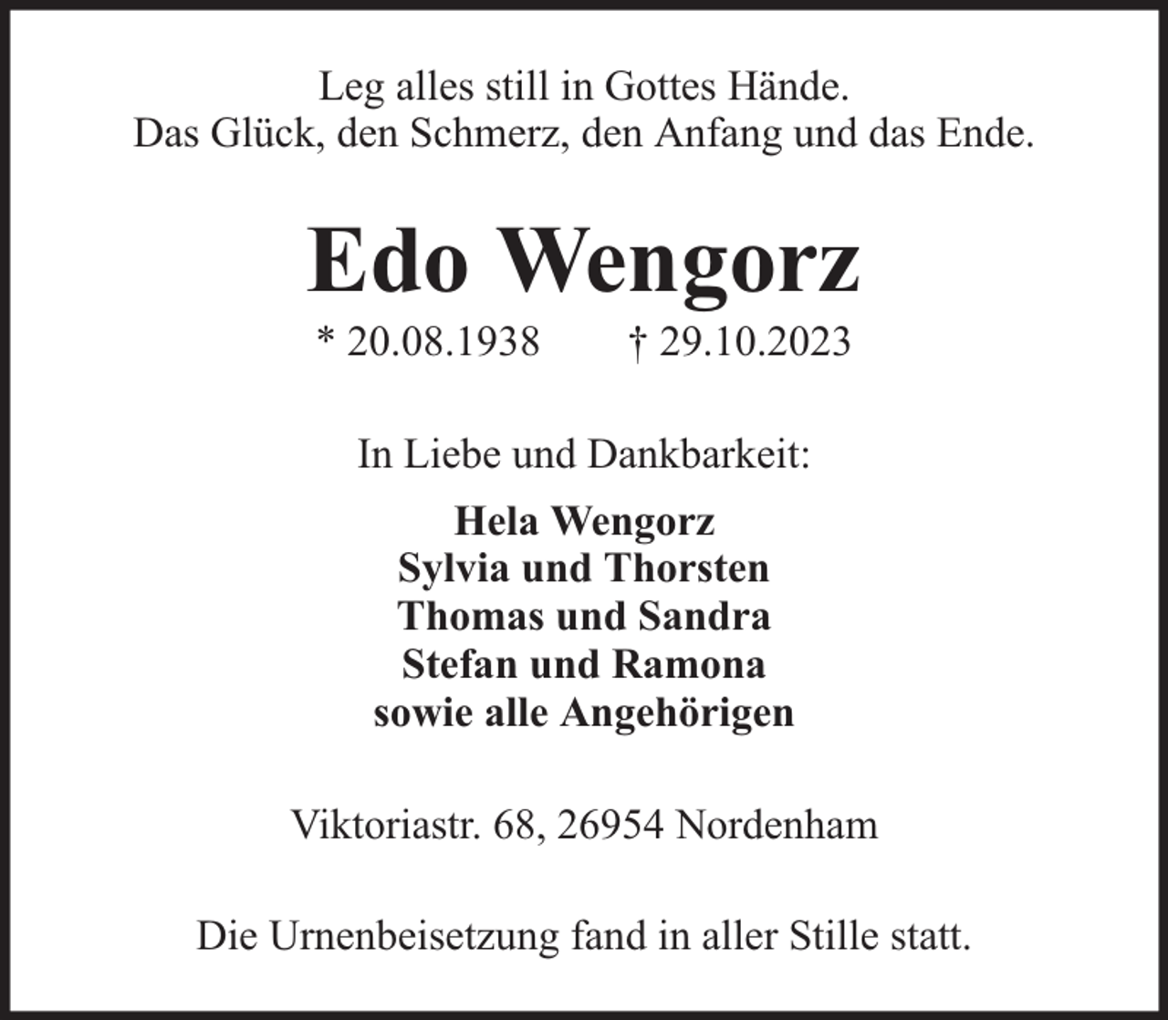 <p>Leg alles still in Gottes Hände.<br />Das Glück, den Schmerz, den Anfang und das Ende.</p><p>Edo Wengorz<br />* 20.08.1938</p><p>† 29.10.2023</p><p>In Liebe und Dankbarkeit:<br />Hela Wengorz<br />Sylvia und Thorsten<br />Thomas und Sandra<br />Stefan und Ramona<br />sowie alle Angehörigen<br />Viktoriastr. 68, 26954 Nordenham<br />Die Urnenbeisetzung fand in aller Stille statt.</p>