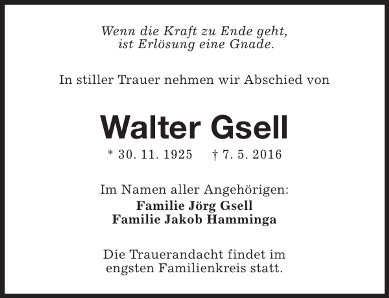<p>Wenn die Kraft zu Ende geht,<br />ist Erlösung eine Gnade.<br />In stiller Trauer nehmen wir Abschied von</p><p>Walter Gsell<br />* 30. 11. 1925</p><p>† 7. 5. 2016</p><p>Im Namen aller Angehörigen:<br />Familie Jörg Gsell<br />Familie Jakob Hamminga<br />Die Trauerandacht findet im<br />engsten Familienkreis statt.</p>